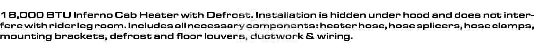 18,000 BTU Inferno Cab Heater with Defrost. Installation is hidden under hood and does not interfere with rider leg r...