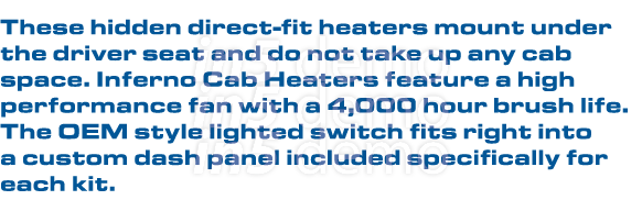 These hidden direct-fit heaters mount under the driver seat and do not take up any cab space. Inferno Cab Heaters fea...