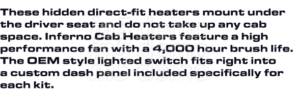 These hidden direct-fit heaters mount under the driver seat and do not take up any cab space. Inferno Cab Heaters fea...